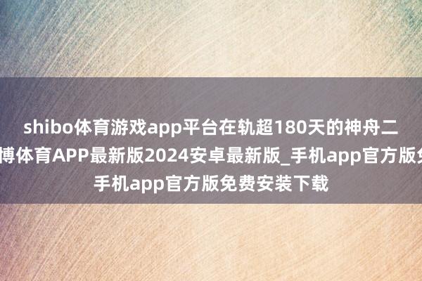 shibo体育游戏app平台在轨超180天的神舟二十号乘组-世博体育APP最新版2024安卓最新版_手机app官方版免费安装下载