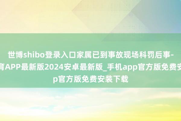 世博shibo登录入口家属已到事故现场科罚后事-世博体育APP最新版2024安卓最新版_手机app官方版免费安装下载