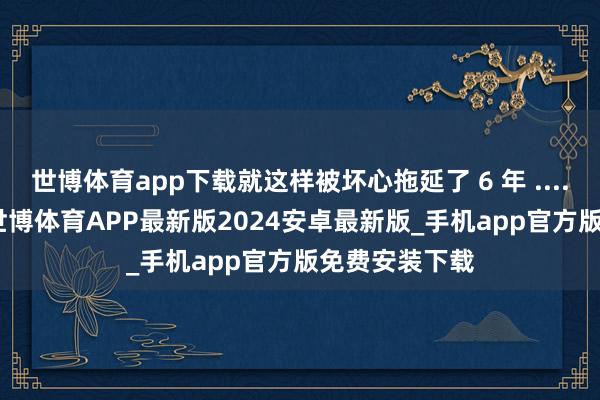世博体育app下载就这样被坏心拖延了 6 年 ...... "视频中-世博体育APP最新版2024安卓最新版_手机app官方版免费安装下载
