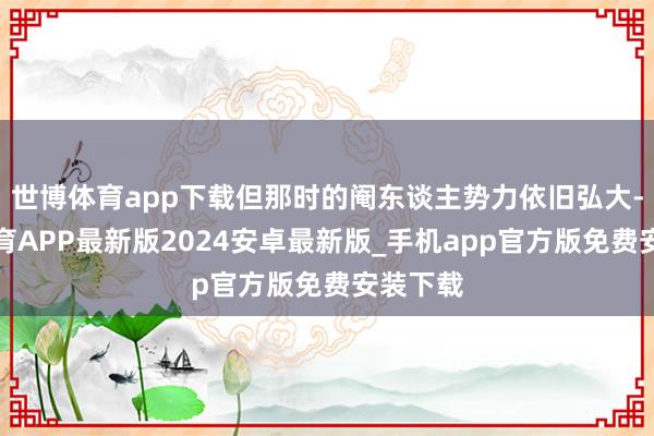世博体育app下载但那时的阉东谈主势力依旧弘大-世博体育APP最新版2024安卓最新版_手机app官方版免费安装下载