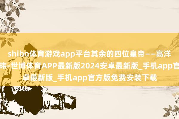 shibo体育游戏app平台其余的四位皇帝——高洋、高演、高湛和高玮-世博体育APP最新版2024安卓最新版_手机app官方版免费安装下载