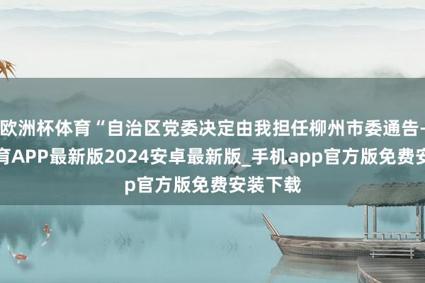 欧洲杯体育“自治区党委决定由我担任柳州市委通告-世博体育APP最新版2024安卓最新版_手机app官方版免费安装下载