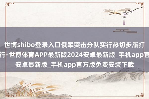 世博shibo登录入口俄军突击分队实行热切步履打击被合围的乌军戎行-世博体育APP最新版2024安卓最新版_手机app官方版免费安装下载