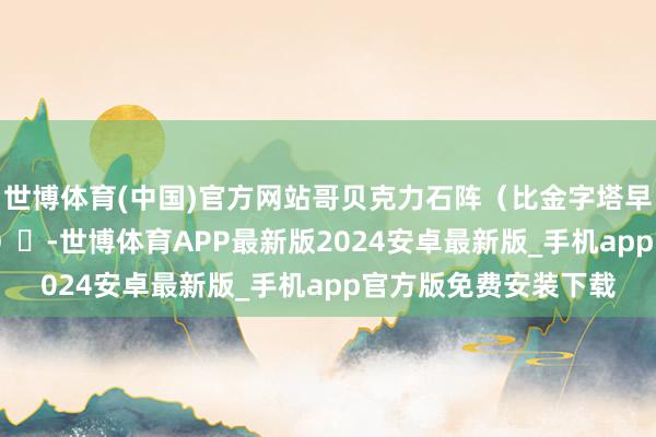 世博体育(中国)官方网站哥贝克力石阵（比金字塔早6000年的巨石确立）‌-世博体育APP最新版2024安卓最新版_手机app官方版免费安装下载