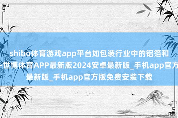 shibo体育游戏app平台如包装行业中的铝箔和复合材料的制造-世博体育APP最新版2024安卓最新版_手机app官方版免费安装下载