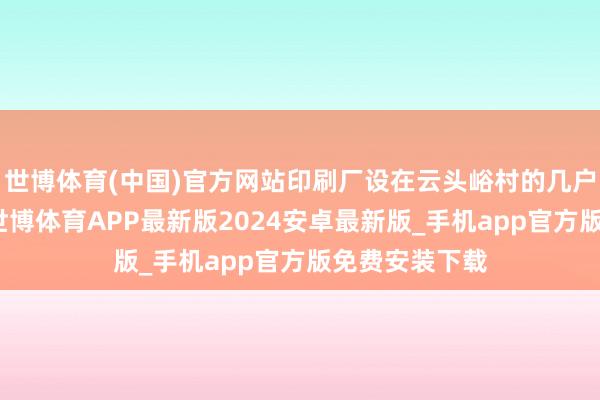 世博体育(中国)官方网站印刷厂设在云头峪村的几户农家草房里-世博体育APP最新版2024安卓最新版_手机app官方版免费安装下载