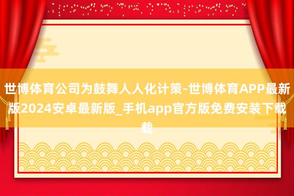 世博体育公司为鼓舞人人化计策-世博体育APP最新版2024安卓最新版_手机app官方版免费安装下载