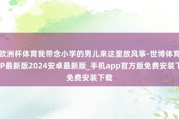欧洲杯体育我带念小学的男儿来这里放风筝-世博体育APP最新版2024安卓最新版_手机app官方版免费安装下载