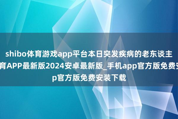 shibo体育游戏app平台本日突发疾病的老东谈主-世博体育APP最新版2024安卓最新版_手机app官方版免费安装下载
