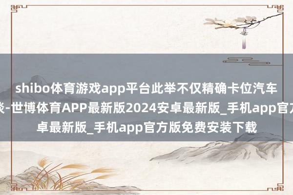 shibo体育游戏app平台此举不仅精确卡位汽车产业转型中枢赛谈-世博体育APP最新版2024安卓最新版_手机app官方版免费安装下载