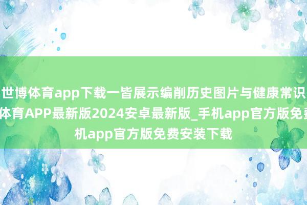 世博体育app下载一皆展示编削历史图片与健康常识互动-世博体育APP最新版2024安卓最新版_手机app官方版免费安装下载