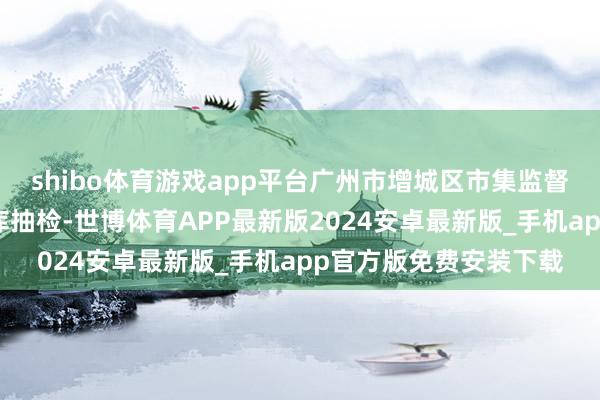shibo体育游戏app平台广州市增城区市集监督惩办局对出产工场仓库抽检-世博体育APP最新版2024安卓最新版_手机app官方版免费安装下载