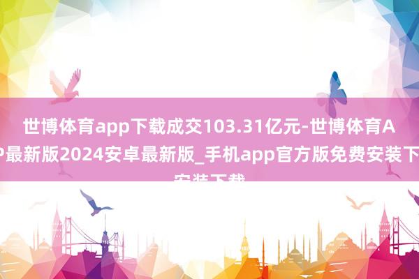 世博体育app下载成交103.31亿元-世博体育APP最新版2024安卓最新版_手机app官方版免费安装下载
