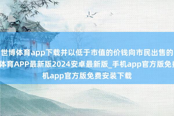 世博体育app下载并以低于市值的价钱向市民出售的房屋-世博体育APP最新版2024安卓最新版_手机app官方版免费安装下载