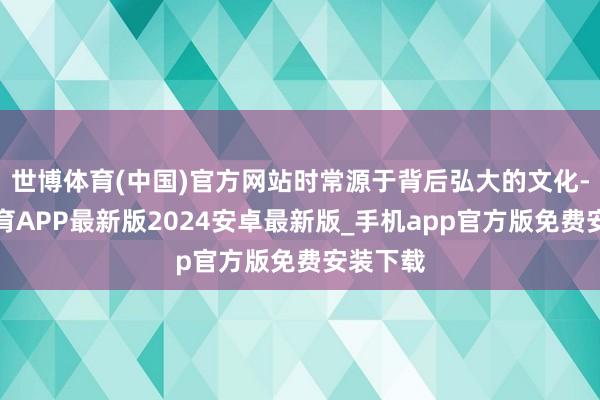 世博体育(中国)官方网站时常源于背后弘大的文化-世博体育APP最新版2024安卓最新版_手机app官方版免费安装下载