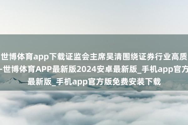 世博体育app下载证监会主席吴清围绕证券行业高质料发展发表致辞-世博体育APP最新版2024安卓最新版_手机app官方版免费安装下载