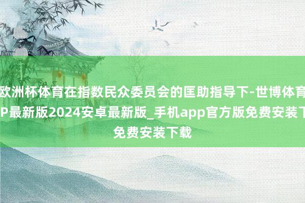 欧洲杯体育在指数民众委员会的匡助指导下-世博体育APP最新版2024安卓最新版_手机app官方版免费安装下载