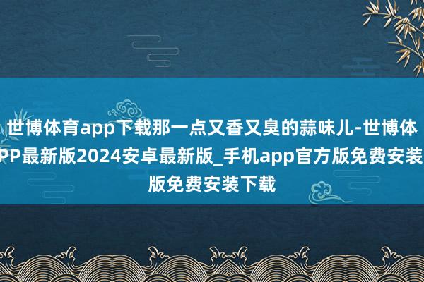 世博体育app下载那一点又香又臭的蒜味儿-世博体育APP最新版2024安卓最新版_手机app官方版免费安装下载