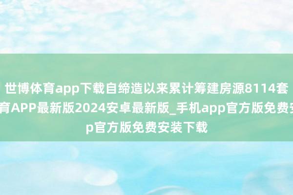 世博体育app下载自缔造以来累计筹建房源8114套-世博体育APP最新版2024安卓最新版_手机app官方版免费安装下载
