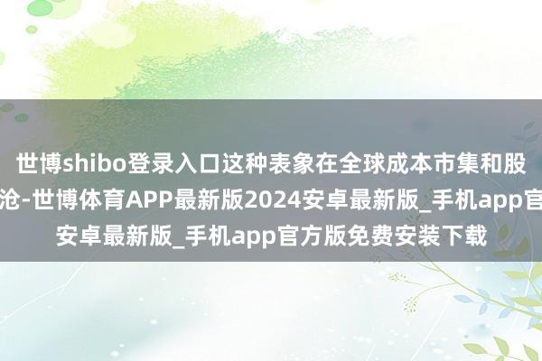 世博shibo登录入口这种表象在全球成本市集和股票市蚁合齐相等凄沧-世博体育APP最新版2024安卓最新版_手机app官方版免费安装下载