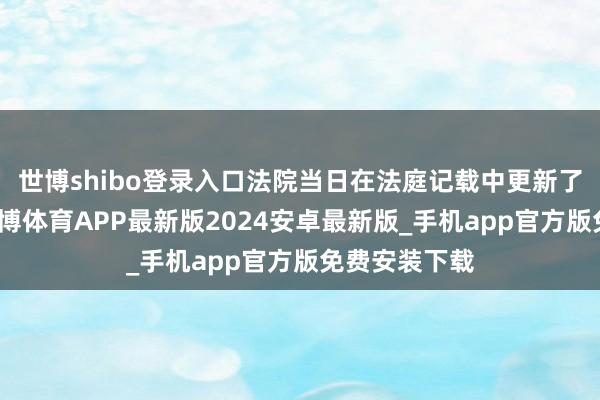 世博shibo登录入口法院当日在法庭记载中更新了判决景况-世博体育APP最新版2024安卓最新版_手机app官方版免费安装下载
