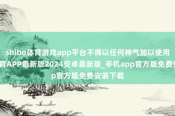 shibo体育游戏app平台不得以任何神气加以使用-世博体育APP最新版2024安卓最新版_手机app官方版免费安装下载