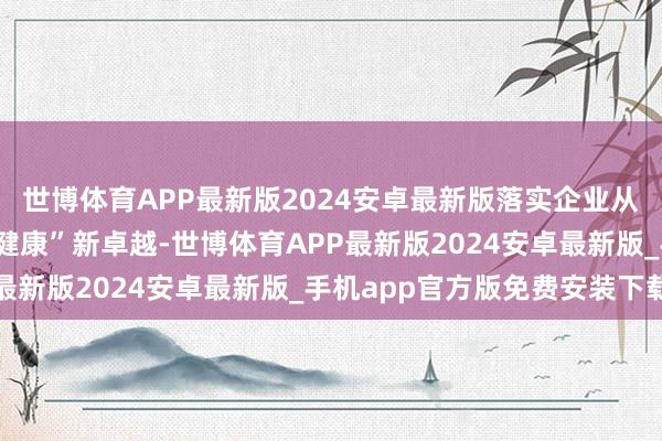 世博体育APP最新版2024安卓最新版落实企业从“被迫医疗”到“主动健康”新卓越-世博体育APP最新版2024安卓最新版_手机app官方版免费安装下载