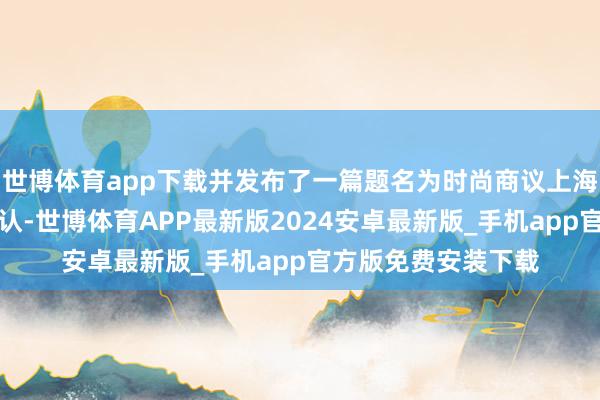 世博体育app下载并发布了一篇题名为时尚商议上海有限公司的情况确认-世博体育APP最新版2024安卓最新版_手机app官方版免费安装下载