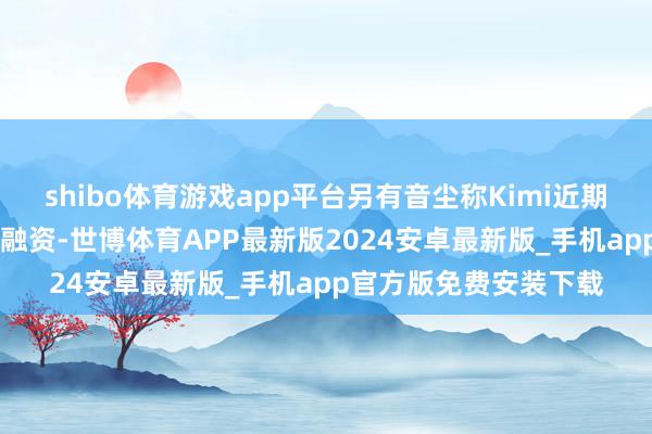 shibo体育游戏app平台另有音尘称Kimi近期完成5亿好意思元C轮融资-世博体育APP最新版2024安卓最新版_手机app官方版免费安装下载