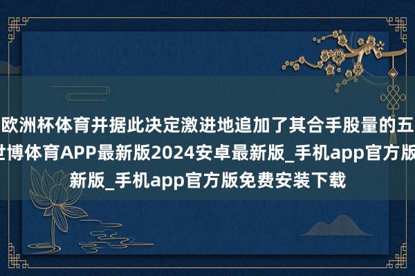 欧洲杯体育并据此决定激进地追加了其合手股量的五十个百分点-世博体育APP最新版2024安卓最新版_手机app官方版免费安装下载