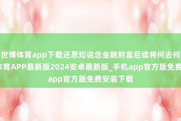世博体育app下载还思知说念金融财富后续将何去何从-世博体育APP最新版2024安卓最新版_手机app官方版免费安装下载