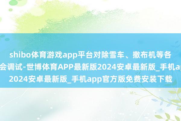 shibo体育游戏app平台对除雪车、撒布机等各类除雪竖立开展全面检会调试-世博体育APP最新版2024安卓最新版_手机app官方版免费安装下载