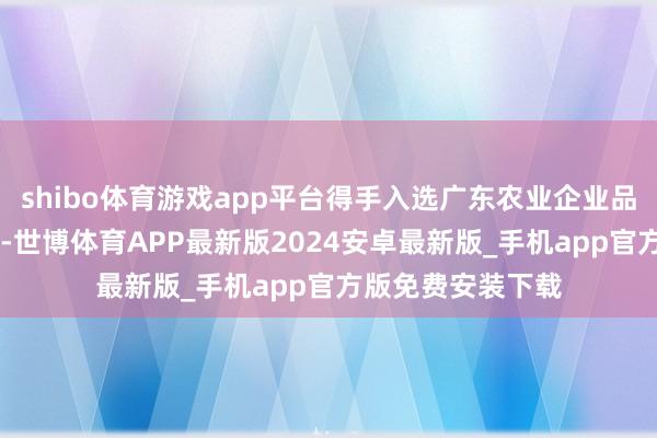 shibo体育游戏app平台得手入选广东农业企业品牌价值50强榜单-世博体育APP最新版2024安卓最新版_手机app官方版免费安装下载