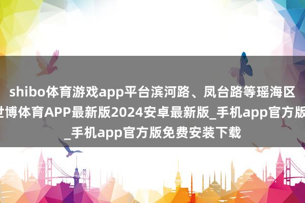 shibo体育游戏app平台滨河路、凤台路等瑶海区主要干谈上-世博体育APP最新版2024安卓最新版_手机app官方版免费安装下载