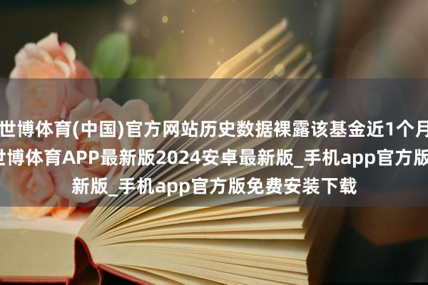 世博体育(中国)官方网站历史数据裸露该基金近1个月飞腾0.35%-世博体育APP最新版2024安卓最新版_手机app官方版免费安装下载