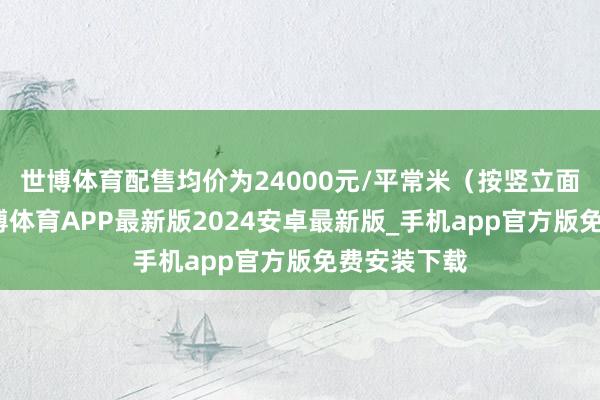 世博体育配售均价为24000元/平常米（按竖立面积策划-世博体育APP最新版2024安卓最新版_手机app官方版免费安装下载