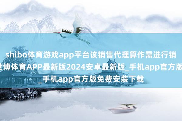 shibo体育游戏app平台该销售代理算作需进行销售样子备案-世博体育APP最新版2024安卓最新版_手机app官方版免费安装下载