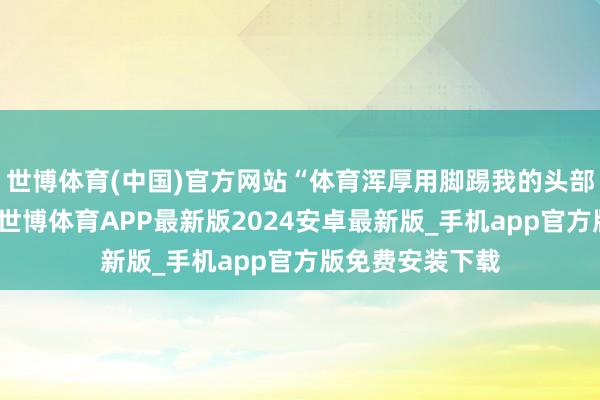 世博体育(中国)官方网站“体育浑厚用脚踢我的头部、胸口、大腿-世博体育APP最新版2024安卓最新版_手机app官方版免费安装下载