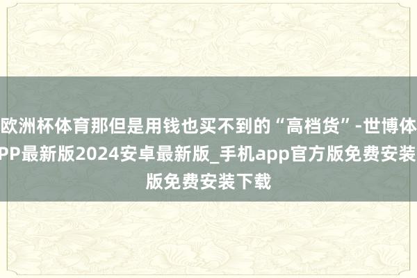欧洲杯体育那但是用钱也买不到的“高档货”-世博体育APP最新版2024安卓最新版_手机app官方版免费安装下载