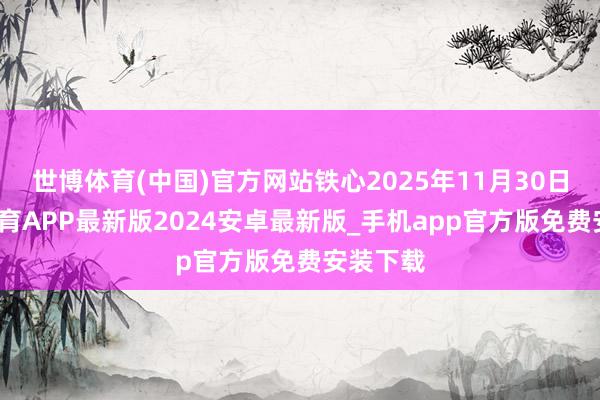 世博体育(中国)官方网站铁心2025年11月30日-世博体育APP最新版2024安卓最新版_手机app官方版免费安装下载