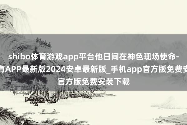 shibo体育游戏app平台他日间在神色现场使命-世博体育APP最新版2024安卓最新版_手机app官方版免费安装下载