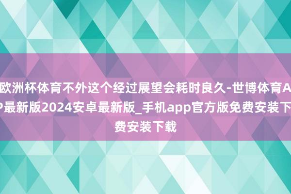 欧洲杯体育不外这个经过展望会耗时良久-世博体育APP最新版2024安卓最新版_手机app官方版免费安装下载