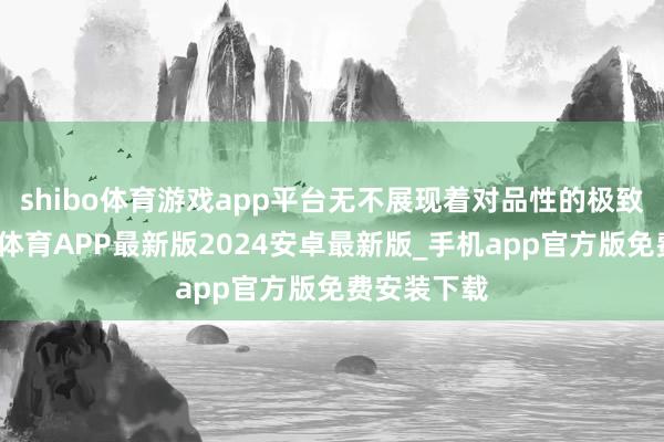 shibo体育游戏app平台无不展现着对品性的极致追求-世博体育APP最新版2024安卓最新版_手机app官方版免费安装下载