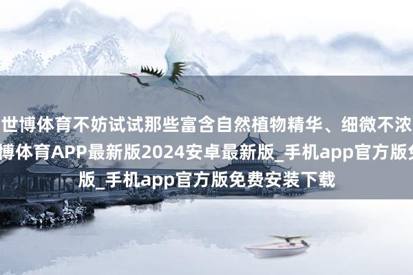 世博体育不妨试试那些富含自然植物精华、细微不浓重的格式-世博体育APP最新版2024安卓最新版_手机app官方版免费安装下载