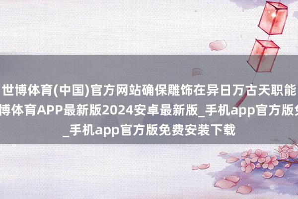 世博体育(中国)官方网站确保雕饰在异日万古天职能保执鲜亮-世博体育APP最新版2024安卓最新版_手机app官方版免费安装下载