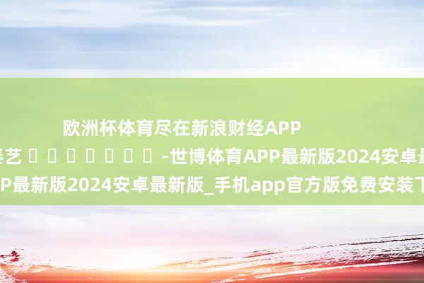 欧洲杯体育尽在新浪财经APP 株连剪辑:秦艺 -世博体育APP最新版2024安卓最新版_手机app官方版免费安装下载