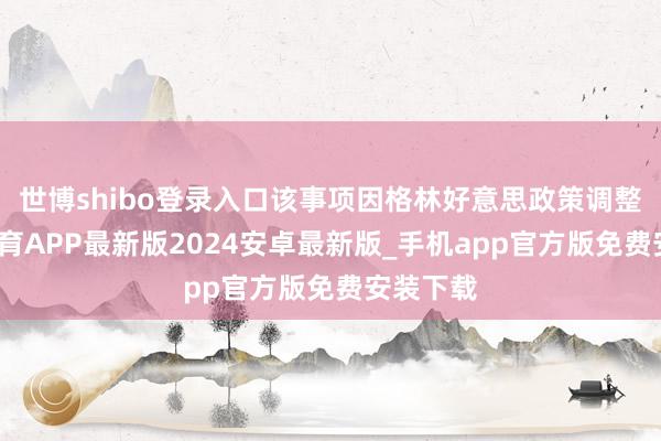 世博shibo登录入口该事项因格林好意思政策调整-世博体育APP最新版2024安卓最新版_手机app官方版免费安装下载