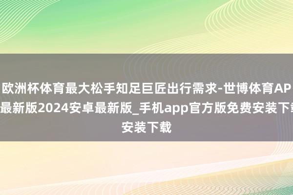 欧洲杯体育最大松手知足巨匠出行需求-世博体育APP最新版2024安卓最新版_手机app官方版免费安装下载