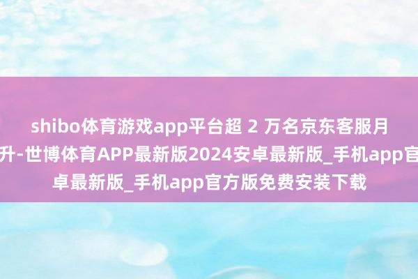 shibo体育游戏app平台超 2 万名京东客服月固定工资将大幅擢升-世博体育APP最新版2024安卓最新版_手机app官方版免费安装下载