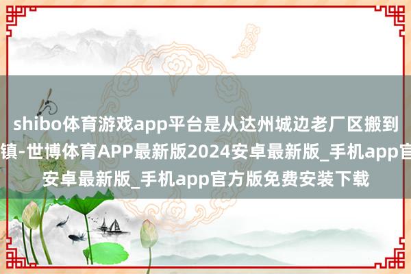 shibo体育游戏app平台是从达州城边老厂区搬到40公里除外的麻柳镇-世博体育APP最新版2024安卓最新版_手机app官方版免费安装下载